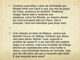 Comece a perceber o grau de intimidade que Moisés tinha com Deus e que, por mio da graça de Cristo, podemos ter também. Podemos chegar diante dele e reclamar sua presença, como fez Moisés, ou mesmo clamar por uma promessa feita por Deus. Isso é amizade. Você tem liberdade para fazer isso!  Com relação ao texto de Mateus, vemos que também houve um diálogo. Entendo que Jesus veio para salvar, libertar, curar, segundo a profecia de Isaías 61 e por isso Ele não poderia negar a si mesmo, mas uma condição de diálogo deveria ser estabelecida entre uma mulher e Jesus; uma intimidade deveria ser formada. Veja que ele não deixa até que a resposta seja dada. E que resposta seria essa? 