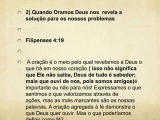 2) Quando Oramos Deus nos  revela a solução para os nossos problemas Filipenses 4:19  A oração é o meio pelo qual revelamos a Deus o que há em nosso coração ( isso não significa que Ele não saiba, Deus de tudo é sabedor; mais que ouvi de nos, pois somos amigos)é importante ou não para nós! Expressamos o que sentimos o que valorizamos através de ações, mas as mais marcantes são as nossas palavras. A oração agregada à fé demonstra o que Deus quer ouvir. Mas o que poderíamos definir como fé? 