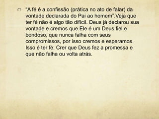 “A fé é a confissão (prática no ato de falar) da vontade declarada do Pai ao homem”.Veja que ter fé não é algo tão difícil. Deus já declarou sua vontade e cremos que Ele é um Deus fiel e bondoso, que nunca falha com seus compromissos, por isso cremos e esperamos. Isso é ter fé: Crer que Deus fez a promessa e que não falha ou volta atrás.