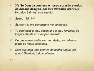 3º). Se Deus já conhece o nosso coração e todos os nossos desejos, por que devemos orar? No livro dos Salmos  esta escrito.  Salmo 139. 1-4Senhor, tu me sondaste e me conheces.Tu conheces o meu assentar e o meu levantar; de longe entendes o meu pensamento.Cercas o meu andar e o meu deitar; e conheces todos os meus caminhos.Sem que haja uma palavra na minha língua, eis que, ó Senhor, tudo conheces. 