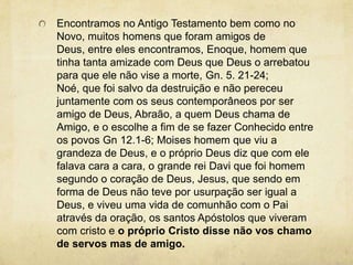 Encontramos no Antigo Testamento bem como no Novo, muitos homens que foram amigos de Deus, entre eles encontramos, Enoque, homem que tinha tanta amizade com Deus que Deus o arrebatou para que ele não vise a morte, Gn. 5. 21-24; Noé, que foi salvo da destruição e não pereceu juntamente com os seus contemporâneos por ser amigo de Deus, Abraão, a quem Deus chama de Amigo, e o escolhe a fim de se fazer Conhecido entre os povos Gn 12.1-6; Moises homem que viu a grandeza de Deus, e o próprio Deus diz que com ele falava cara a cara, o grande rei Davi que foi homem segundo o coração de Deus, Jesus, que sendo em forma de Deus não teve por usurpação ser igual a Deus, e viveu uma vida de comunhão com o Pai através da oração, os santos Apóstolos que viveram com cristo e o próprio Cristo disse não vos chamo de servos mas de amigo.