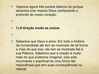 Vejamos agora três pontos básicos do porque devemos orar mesmo Deus conhecendo o profundo do nosso coração:  1) A Oração muda as coisas Sabemos que Deus é amor. Em toda a história da humanidade ele tem se mostrado de tal forma e mais do que isso, ele tem se mostrado fiel à sua Palavra. Sabemos que a oração é muito mais do que podemos imaginar, pois esta movimenta o espiritual de uma forma tão maravilhosa que tem suas conseqüências no natural. 