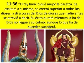 11:36 ”El rey hará lo que mejor le parezca. Se
  exaltará a sí mismo, se creerá superior a todos los
dioses, y dirá cosas del Dios de dioses que nadie antes
 se atrevió a decir. Su éxito durará mientras la ira de
   Dios no llegue a su colmo, aunque lo que ha de
                   suceder, sucederá.
 