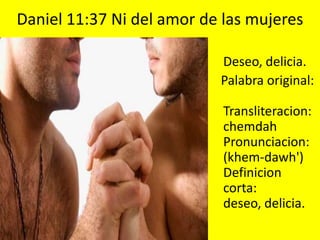 Daniel 11:37 Ni del amor de las mujeres

                           Deseo, delicia.
                           Palabra original:

                            Transliteracion:
                            chemdah
                            Pronunciacion:
                            (khem-dawh')
                            Definicion
                            corta:
                            deseo, delicia.
 