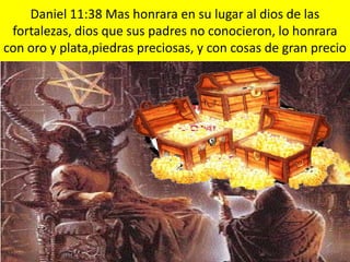 Daniel 11:38 Mas honrara en su lugar al dios de las
 fortalezas, dios que sus padres no conocieron, lo honrara
con oro y plata,piedras preciosas, y con cosas de gran precio
 