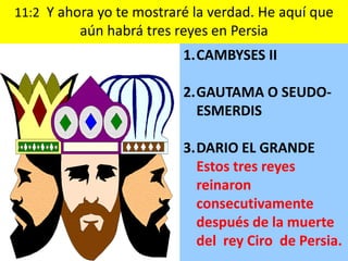 11:2 Y ahora yo te mostraré la verdad. He aquí que
          aún habrá tres reyes en Persia
                          1.CAMBYSES II

                          2.GAUTAMA O SEUDO-
                            ESMERDIS

                          3.DARIO EL GRANDE
                            Estos tres reyes
                            reinaron
                            consecutivamente
                            después de la muerte
                            del rey Ciro de Persia.
 