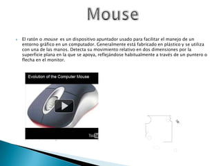 El ratón o mouse  es un dispositivo apuntador usado para facilitar el manejo de un entorno gráfico en un computador. Generalmente está fabricado en plástico y se utiliza con una de las manos. Detecta su movimiento relativo en dos dimensiones por la superficie plana en la que se apoya, reflejándose habitualmente a través de un puntero o flecha en el monitor.Mouse