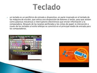 un teclado es un periférico de entrada o dispositivo, en parte inspirado en el teclado de las máquina de escribir, que utiliza una disposición de botones o teclas, para que actúen como palancas mecánicas o interruptores electrónicos que envían información a la computadora. Después de las tarjetas perforadas y las cintas de papel, la interacción a través de los teclados al estilo teletipo se convirtió en el principal medio de entrada para las computadoras.Teclado