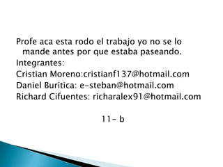 Profe aca esta rodo el trabajo yo no se lo mande antes por que estaba paseando.Integrantes:Cristian Moreno:cristianf137@hotmail.comDaniel Buritica: e-steban@hotmail.comRichard Cifuentes: richaralex91@hotmail.com11- b