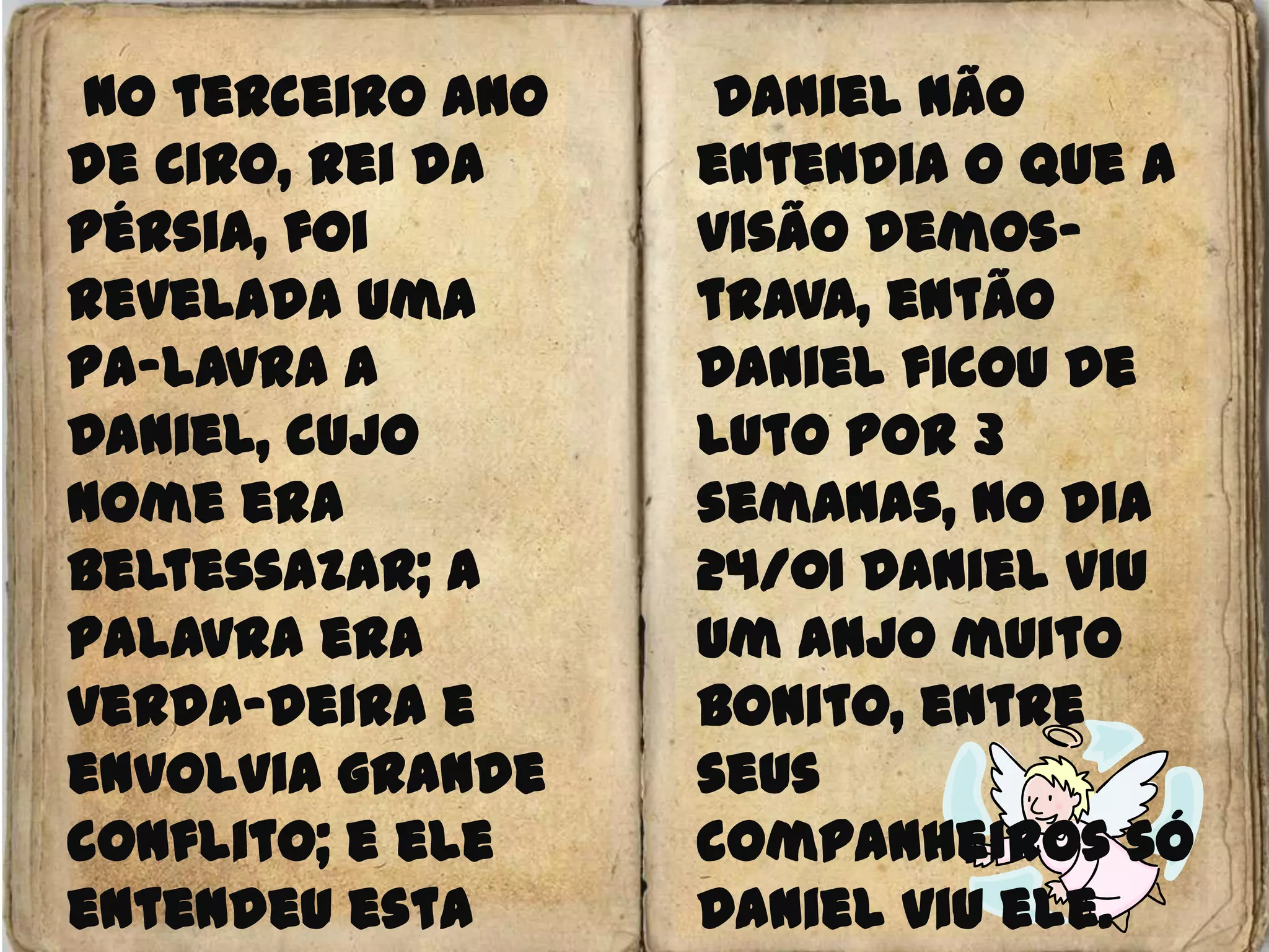  No terceiro ano de Ciro, rei da Pérsia, foi revelada uma pa-lavra a Daniel, cujo nome era Beltessazar; a palavra era verda-deira e envolvia grande conflito; e ele entendeu esta palavra, e tinha entendimento da visão.Daniel não entendia o que a visão demos-trava, então Daniel ficou de luto por 3 semanas, no dia 24/01 Daniel viu um anjo muito bonito, entre seus companheiros só Daniel viu ele.