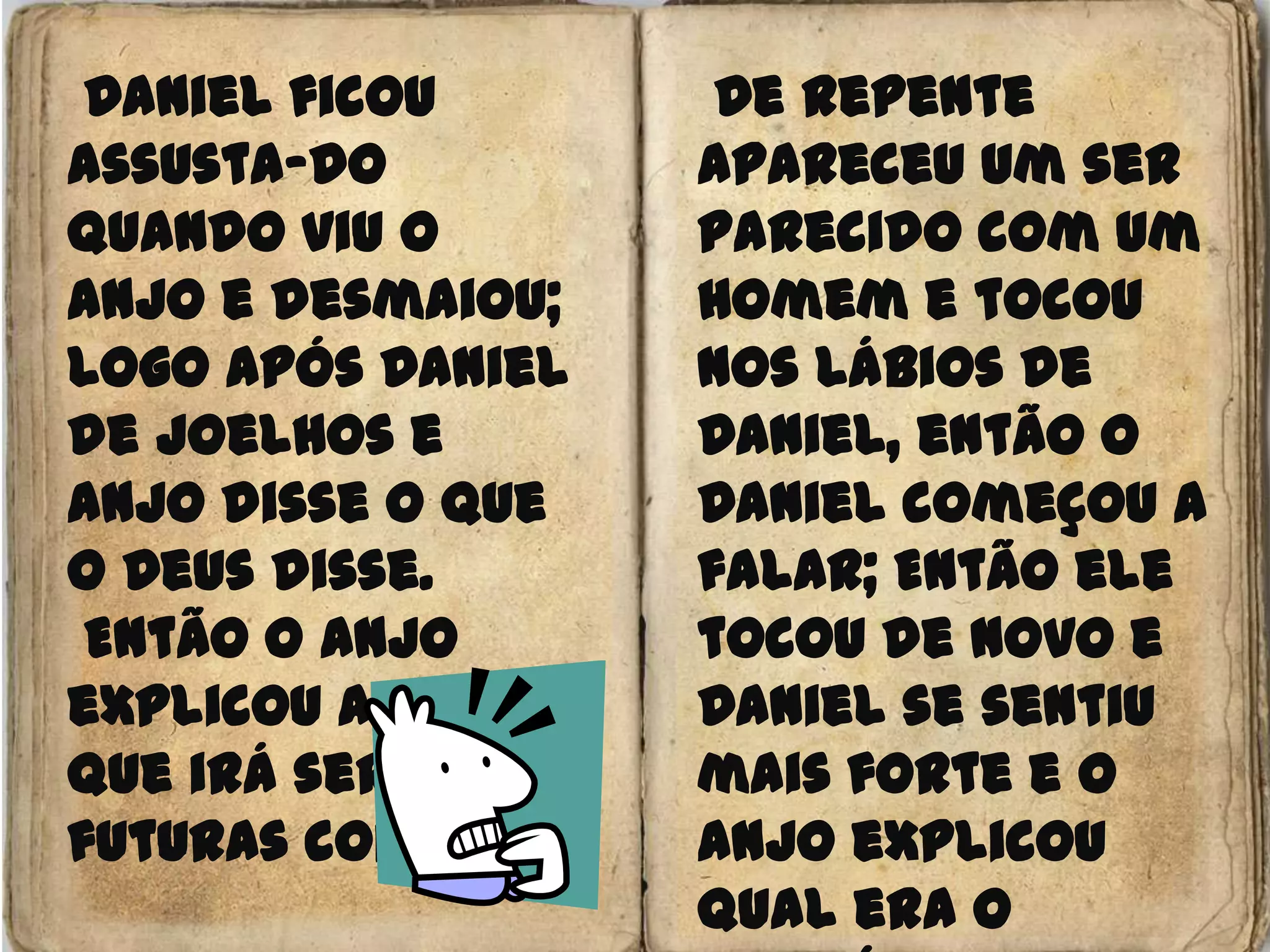  Daniel ficou assusta-do quando viu o anjo e desmaiou; Logo após Daniel de joelhos e anjo disse o que o Deus disse.Então o Anjo explicou a visão que irá ser de futuras coisas De repente apareceu um ser parecido com um homem e tocou nos lábios de Daniel, então o Daniel começou a falar; Então ele tocou de novo e Daniel se sentiu mais forte e o anjo explicou qual era o propósito dele (Livro da Verdade)