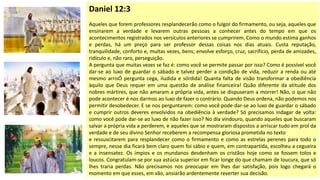 Daniel 12:3
Aqueles que forem professores resplandecerão como o fulgor do firmamento, ou seja, aqueles que
ensinarem a verdade e levarem outras pessoas a conhecer antes do tempo em que os
acontecimentos registrados nos versículos anteriores se cumprirem. Como o mundo estima ganhos
e perdas, há um preço para ser professor dessas coisas nos dias atuais. Custa reputação,
tranquilidade, conforto e, muitas vezes, bens; envolve esforço, cruz, sacrifício, perda de amizades,
ridículo e, não raro, perseguição.
A pergunta que muitas vezes se faz é: como você se permite passar por isso? Como é possível você
dar-se ao luxo de guardar o sábado e talvez perder a condição de vida, reduzir a renda ou até
mesmo arrisÓ pergunta cega, iludida e sórdida! Quanta falta de visão transformar a obediência
àquilo que Deus requer em uma questão de análise financeira! Quão diferente da atitude dos
nobres mártires, que não amaram a própria vida, antes se dispuseram a morrer! Não, o que não
pode acontecer é nos darmos ao luxo de fazer o contrário. Quando Deus ordena, não podemos nos
permitir desobedecer. E se nos perguntarem: como você pode dar-se ao luxo de guardar o sábado
e cumprir outros deveres envolvidos na obediência à verdade? Só precisamos indagar de volta:
como você pode dar-se ao luxo de não fazer isso? No dia vindouro, quando aqueles que buscaram
salvar a própria vida a perderem, e aqueles que se mostraram dispostos a arriscar tudo em prol da
verdade e de seu divino Senhor receberem a recompensa gloriosa prometida no texto
e ressuscitarem para resplandecer como o firmamento e como as estrelas perenes para todo o
sempre, nesse dia ficará bem claro quem foi sábio e quem, em contrapartida, escolheu a cegueira
e a insensatez. Os ímpios e os mundanos desdenham os cristãos hoje como se fossem tolos e
loucos. Congratulam-se por sua astúcia superior em ficar longe do que chamam de loucura, que só
lhes traria perdas. Não precisamos nos preocupar em lhes dar satisfação, pois logo chegará o
momento em que esses, em vão, ansiarão ardentemente reverter sua decisão.
 