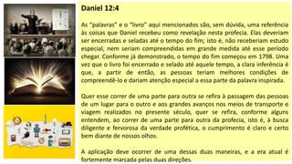Daniel 12:4
As “palavras” e o “livro” aqui mencionados são, sem dúvida, uma referência
às coisas que Daniel recebeu como revelação nesta profecia. Elas deveriam
ser encerradas e seladas até o tempo do fim; isto é, não receberiam estudo
especial, nem seriam compreendidas em grande medida até esse período
chegar. Conforme já demonstrado, o tempo do fim começou em 1798. Uma
vez que o livro foi encerrado e selado até aquele tempo, a clara inferência é
que, a partir de então, as pessoas teriam melhores condições de
compreendê-lo e dariam atenção especial a essa parte da palavra inspirada.
Quer esse correr de uma parte para outra se refira à passagem das pessoas
de um lugar para o outro e aos grandes avanços nos meios de transporte e
viagem realizados no presente século, quer se refira, conforme alguns
entendem, ao correr de uma parte para outra da profecia, isto é, à busca
diligente e fervorosa da verdade profética, o cumprimento é claro e certo
bem diante de nossos olhos.
A aplicação deve ocorrer de uma dessas duas maneiras, e a era atual é
fortemente marcada pelas duas direções.
 