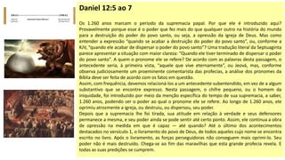 Daniel 12:5 ao 7
Os 1.260 anos marcam o período da supremacia papal. Por que ele é introduzido aqui?
Provavelmente porque esse é o poder que fez mais do que qualquer outro na história do mundo
para a destruição do poder do povo santo, ou seja, a opressão da igreja de Deus. Mas como
entender a expressão “quando se acabar a destruição do poder do povo santo”, ou, conforme a
KJV, “quando ele acabar de dispersar o poder do povo santo”? Uma tradução literal da Septuaginta
parece apresentar a situação com maior clareza: “Quando ele tiver terminado de dispersar o poder
do povo santo”. A quem o pronome ele se refere? De acordo com as palavras desta passagem, o
antecedente seria, à primeira vista, “aquele que vive eternamente”, ou Jeová, mas, conforme
observa judiciosamente um proeminente comentarista das profecias, a análise dos pronomes da
Bíblia deve ser feita de acordo com os fatos em questão.
Assim, com frequência, devemos relacioná-los a um antecedente subentendido, em vez de a algum
substantivo que se encontre expresso. Nesta passagem, o chifre pequeno, ou o homem da
iniquidade, foi introduzido por meio da menção específica do tempo de sua supremacia, a saber,
1.260 anos, podendo ser o poder ao qual o pronome ele se refere. Ao longo de 1.260 anos, ele
oprimiu atrozmente a igreja, ou destruiu, ou dispersou, seu poder.
Depois que a supremacia lhe foi tirada, sua atitude em relação à verdade e seus defensores
permanece a mesma, e seu poder ainda se pode sentir até certo ponto. Assim, ele continua a obra
de opressão na medida em que é capaz — até quando? Até o último dos acontecimentos
destacados no versículo 1, o livramento do povo de Deus, de todos aqueles cujo nome se encontra
escrito no livro. Após o livramento, as forças perseguidoras não conseguem mais oprimi-lo. Seu
poder não é mais destruído. Chega-se ao fim das maravilhas que esta grande profecia revela. E
todas as suas predições se cumprem.
 