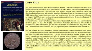 Daniel 12:11
Este versículo introduz um novo período profético, a saber, 1.290 dias proféticos, que denotam o
mesmo número de anos literais. Com base na leitura do texto, alguns inferem (embora a inferência
não seja necessariamente a correta) que esse período começa com o estabelecimento da
abominação desoladora, ou seja, o poder papal, em 538, estendendo-se, consequentemente, até
1828. Mas embora nada encontremos nesse ano para marcar o término, encontramos evidências
na margem [da KJV] de que o período começa antes do estabelecimento da abominação papal. A
margem diz: “Para pôr a abominação”, etc.
Com essa leitura, o texto ficaria da seguinte maneira: “Depois do tempo em que o sacrifício diário
for tirado, para pôr [ou a fim de pôr] a abominação desoladora, haverá ainda mil duzentos e
noventa dias”. Já foi demonstrado que o diário não se refere ao sacrifício diário dos judeus, mas,
sim, à abominação diária ou contínua, isto é, o paganismo (ver os comentários sobre Daniel 8:13).
Este precisava ser retirado a fim de abrir caminho para o papado. Leia os comentários sobre Daniel
11:31, que apresentam os acontecimentos históricos que mostram como isso se cumpriu em 508.
Não nos é informado a que eventos esses 1.290 dias levam diretamente. Todavia, uma vez que seu
início é marcado por uma obra que ocorre a fim de preparar o caminho para o estabelecimento do
papado, é natural concluir que seu fim seria marcado pelo término da supremacia papal. Assim,
subtraindo 1.290 de 1798, retrocedemos até o ano 508, no qual se mostrou que o paganismo foi
retirado, 30 anos antes do estabelecimento do papado. Sem dúvida, esse período é mencionado
para mostrar a data em que o diário foi retirado, e é o único que faz isso. Logo, os dois períodos, os
1.290 e os 1.260 dias, terminam juntos em 1798, um começando em 538 e o outro, em 508, 30
anos antes.
 