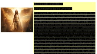 Quem, então, é MIGUEL?
E o que significa Ele Se Levantar?
Em Judas 9, Miguel é chamado de o arcanjo. Isso
significa anjo chefe, ou líder sobre os anjos. Só existe
um. Quem é Ele? Aquele cuja voz se ouvirá do Céu
quando os mortos forem ressuscitados (1Ts 4:16). E a
voz de quem será ouvida nesse acontecimento? A voz
de nosso Senhor Jesus Cristo (Jo 5:28). Comparando
as evidências fornecidas por esses versos, chegamos
às seguintes conclusões: a voz do Filho de Deus é a
voz do arcanjo; logo, o arcanjo é o Filho de Deus. Mas
o arcanjo é Miguel; portanto, Miguel também é o Filho
de Deus. A expressão de Daniel, “o grande príncipe, o
defensor dos filhos do teu povo”, já é suficiente por si
só para identificar aquele aqui mencionado como o
Salvador dos homens. Ele é o Príncipe da vida (At
 