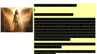 Chegamos agora à segunda pergunta:
O que significa Miguel Se levantar?
A chave para a interpretação dessa expressão nos é
fornecida nos versículos 2 e 3 do capítulo 11: “Eis que
ainda três reis se levantarão na Pérsia”; “Depois, se
levantará um rei poderoso, que reinará com grande
domínio”. Não há como restar dúvida quanto ao sentido
das expressões nesses casos. Elas significam tomar o
reino, reinar. A mesma expressão no versículo em
análise deve significar o mesmo.
Nesse tempo, MIGUEL Se levantará, Tomará o Reino e
Começará Seu Domínio.
Suas Roupas Sacerdotais serão Trocadas por
 