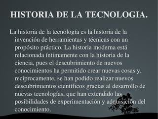 HISTORIA DE LA TECNOLOGIA.
La historia de la tecnología es la historia de la 
 invención de herramientas y técnicas con un 
 propósito práctico. La historia moderna está 
 relacionada íntimamente con la historia de la 
 ciencia, pues el descubrimiento de nuevos 
 conocimientos ha permitido crear nuevas cosas y, 
 recíprocamente, se han podido realizar nuevos 
 descubrimientos científicos gracias al desarrollo de 
 nuevas tecnologías, que han extendido las 
 posibilidades de experimentación y adquisición del 
 conocimiento.
                      
 