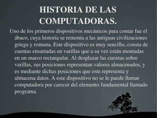 HISTORIA DE LAS 
             COMPUTADORAS.
Uno de los primeros dispositivos mecánicos para contar fue el 
 ábaco, cuya historia se remonta a las antiguas civilizaciones 
 griega y romana. Este dispositivo es muy sencillo, consta de 
 cuentas ensartadas en varillas que a su vez están montadas 
 en un marco rectangular. Al desplazar las cuentas sobre 
 varillas, sus posiciones representan valores almacenados, y 
 es mediante dichas posiciones que este representa y 
 almacena datos. A este dispositivo no se le puede llamar 
 computadora por carecer del elemento fundamental llamado 
 programa.



                         
 