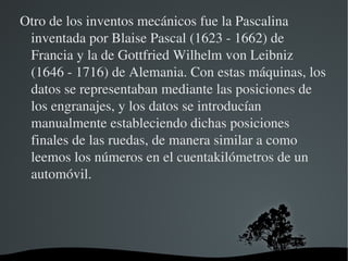 Otro de los inventos mecánicos fue la Pascalina 
 inventada por Blaise Pascal (1623 ­ 1662) de 
 Francia y la de Gottfried Wilhelm von Leibniz 
 (1646 ­ 1716) de Alemania. Con estas máquinas, los 
 datos se representaban mediante las posiciones de 
 los engranajes, y los datos se introducían 
 manualmente estableciendo dichas posiciones 
 finales de las ruedas, de manera similar a como 
 leemos los números en el cuentakilómetros de un 
 automóvil.
                    



                        
 