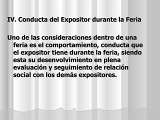 IV. Conducta del Expositor durante la Feria

Uno de las consideraciones dentro de una
 feria es el comportamiento, conducta que
 el expositor tiene durante la feria, siendo
 esta su desenvolvimiento en plena
 evaluación y seguimiento de relación
 social con los demás expositores.
 