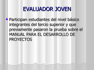 EVALUADOR JOVEN
   Participan estudiantes del nivel básico
    integrantes del tercio superior y que
    previamente pasaron la prueba sobre el
    MANUAL PARA EL DESARROLLO DE
    PROYECTOS
 
