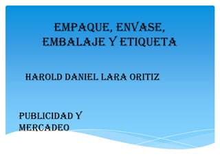 EMPAQUE, ENVASE,
    EMBALAJE Y ETIQUETA

 HAROLD DANIEL LARA ORITIZ


PUBLICIDAD Y
MERCADEO
 