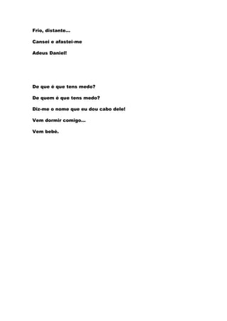 Frio, distante…

Cansei e afastei-me

Adeus Daniel!




De que é que tens medo?

De quem é que tens medo?

Diz-me o nome que eu dou cabo dele!

Vem dormir comigo…

Vem bebé.
 