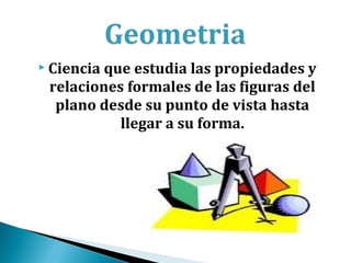  Cienciaque estudia las propiedades y
 relaciones formales de las figuras del
  plano desde su punto de vista hasta
           llegar a su forma.
 