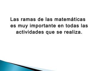Las ramas de las matemáticas
es muy importante en todas las
  actividades que se realiza.
 