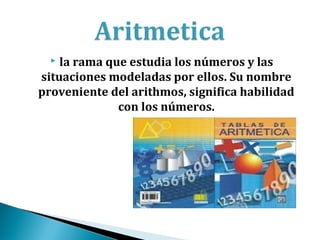  la rama que estudia los números y las
situaciones modeladas por ellos. Su nombre
proveniente del arithmos, significa habilidad
              con los números.
 