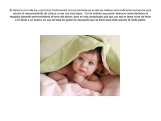El derecho a la vida es un principio fundamental, el inconveniente es si esto se realiza con la suficiente conciencia para
   asumir la responsabilidad de darle a un ser una vida digna. Con lo anterior se pueden elaborar varias hipótesis al
respecto tomando como referente el tema del aborto, pero es mas complicado que eso, por que el tema no es de tener
    o no tener a un bebe si no que se trata del grado de educación que se tiene para poder asumir el rol de padre.
 