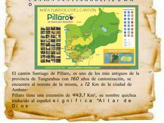 El cantón Santiago de Píllaro, es uno de los más antiguos de la
provincia de Tungurahua con 160 años de cantonización, se
encuentra al noreste de la misma, a 12 Km de la ciudad de
Ambato.
Píllaro tiene una extensión de 443,1 Km², su nombre quichua
traducido al español s i g n i f i c a “A l t a r d e
D i o s
C A N TÓ N S A N T I A G O D E P Í L L A R
O
 