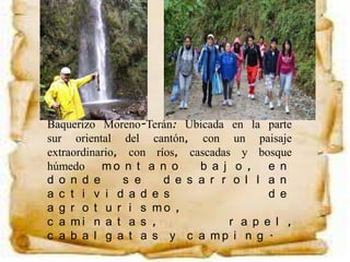 Baquerizo Moreno-Terán: Ubicada en la parte
sur oriental del cantón, con un paisaje
extraordinario, con ríos, cascadas y bosque
húmedo m o n t a n o b a j o , e n
d o n d e s e d e s a r r o l l a n
a c t i v i d a d e s d e
a g r o t u r i s m o ,
c a m i n a t a s , r a p e l ,
c a b a l g a t a s y c a m p i n g .
 