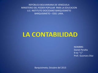 REPÚBLICA BOLIVARIANA DE VENEZUELA
MINISTERIO DEL PODER POPULAR PARA LA EDUCACION
U.E. INSTITUTO DIOCESANO BARQUISIMETO
BARQUISIMETO – EDO. LARA.

LA CONTABILIDAD
NOMBRE:
Daniel Peralta
9 no “ C”
Prof.: Gusmary Díaz

Barquisimeto, Octubre del 2013

 