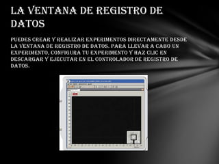 La ventana de Registro de
datos
Puedes crear y realizar experimentos directamente desde
la ventana de Registro de datos. Para llevar a cabo un
experimento, configura tu experimento y haz clic en
Descargar y ejecutar en el Controlador de registro de
datos.

 