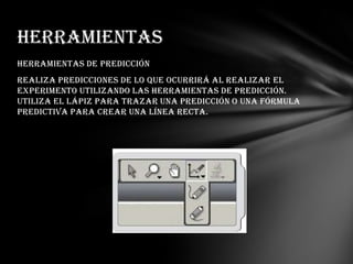 Herramientas
Herramientas de predicción
Realiza predicciones de lo que ocurrirá al realizar el
experimento utilizando las herramientas de predicción.
Utiliza el lápiz para trazar una predicción o una fórmula
predictiva para crear una línea recta.

 