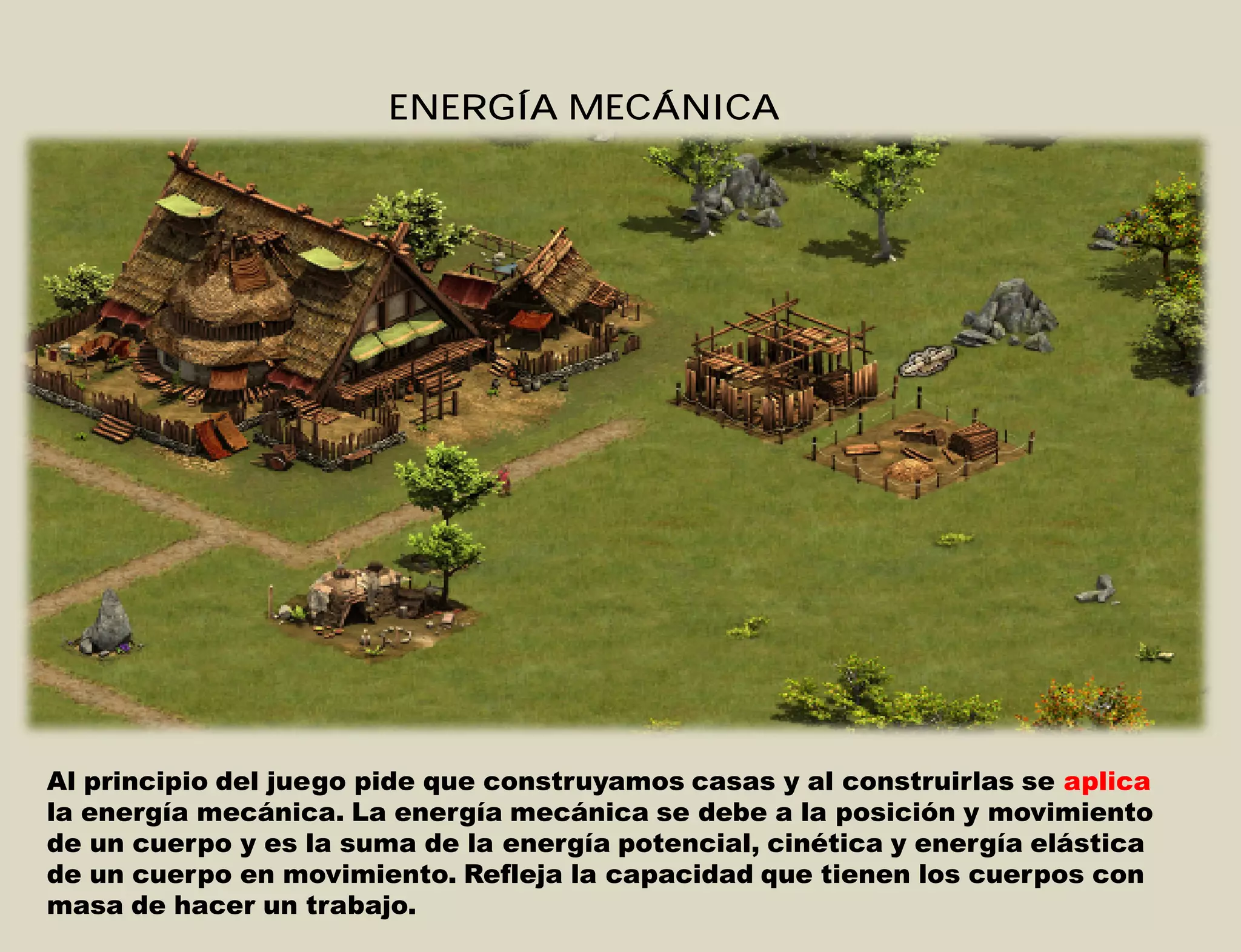 ENERGÍA MECÁNICA
Al principio del juego pide que construyamos casas y al construirlas se aplica
la energía mecánica. La energía mecánica se debe a la posición y movimiento
de un cuerpo y es la suma de la energía potencial, cinética y energía elástica
de un cuerpo en movimiento. Refleja la capacidad que tienen los cuerpos con
masa de hacer un trabajo.