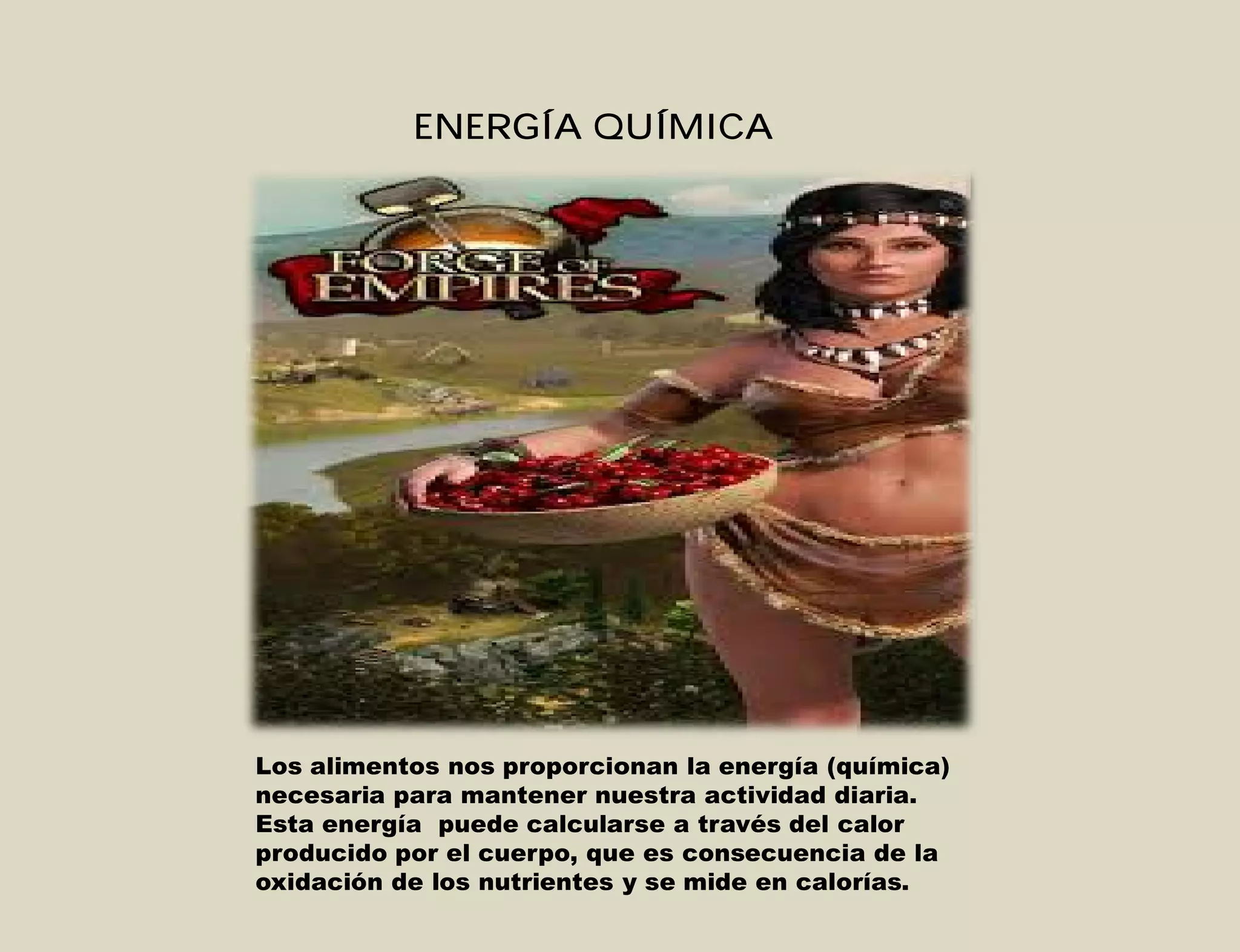 ENERGÍA QUÍMICA
Los alimentos nos proporcionan la energía (química)
necesaria para mantener nuestra actividad diaria.
Esta energía puede calcularse a través del calor
producido por el cuerpo, que es consecuencia de la
oxidación de los nutrientes y se mide en calorías.