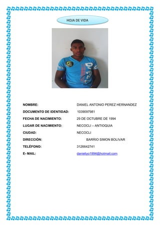 HOJA DE VIDA
DATOS PERSONALES
NOMBRE: DANIEL ANTONIO PEREZ HERNANDEZ
DOCUMENTO DE IDENTIDAD: 1039097981
FECHA DE NACIMIENTO: 29 DE OCTUBRE DE 1994
LUGAR DE NACIMIENTO: NECOCLI – ANTIOQUIA
CIUDAD: NECOCLI
DIRECCIÓN: BARRIO SIMON BOLIVAR
TELÉFONO: 3126642741
E- MAIL: danieliyo1994@hotmail.com
HOJA DE VIDA
 