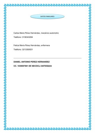 Carlos Mario Pérez Hernández, mecánico automotriz
Teléfono: 3136343284
Felicia María Pérez Hernández, enfermera
Teléfono: 3213300021
DANIEL ANTONIO PEREZ HERNANDEZ
CC. 1039097981 DE NECOCLI ANTIOQUIA
DATOS FAMILIARES