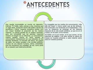 *
Hoy resulta inconcebible un mundo sin televisión,
Internet, TV Cable, radio, prensa y cine, mientras que
un siglo atrás, excepción hecha del público devoto de
periódicos y libros, nuestros ancestros podían vivir
con mayor facilidad el prescindir de los medios
masivos. La prensa gozaba de un público creciente,
pero era concebible que las grandes mayorías
vivieran al margen de su influencia. La comunicación
masiva pesaba menos en tanto reinaba la
comunicación interpersonal con sus baluartes en las
tertulias familiares, el mercado del barrio, los juegos
de salón, los clubes sociales y los comités políticos,
centros de una relación humana, íntima, entrañable,
que hoy evocamos con nostalgia, tal vez, como parte
de un pasado casi totalmente perdido.
Es innegable que los medios de comunicación, más
allá del mayor o menor poder que se les atribuye,
han producido una revolución en el espectador. Y es
que su presencia se prolonga en los distintos
espacios de la vida social cotidiana, ya que es en el
cuerpo, en el rostro, en la manera
de hablar, en lo que cantan, en lo que comen, en los
patrones de belleza y de éxito donde la cultura de
masas se muestra presente a cada instante sobre
todo en nuestros jóvenes.
 