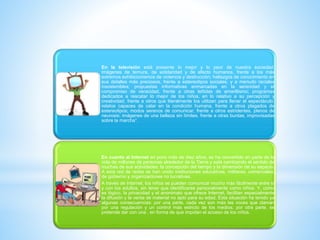 *
En la televisión está presente lo mejor y lo peor de nuestra sociedad:
imágenes de ternura, de solidaridad y de afecto humanos, frente a los más
extremos exhibicionismos de violencia y destrucción; hallazgos de conocimiento en
sus detalles más preciosos, frente a estereotipos sociales, y a menudo raciales
insostenibles; propuestas informativas enmarcadas en la serenidad y el
compromiso de veracidad, frente a otras teñidas de amarillismo; programas
dedicados a rescatar lo mejor de los niños, en lo relativo a su percepción y
creatividad, frente a otros que literalmente los utilizan para llenar el espectáculo;
relatos capaces de calar en la condición humana, frente a otros plagados de
estereotipos; modos serenos de comunicar, frente a otros estridentes, plenos de
neurosis; imágenes de una belleza sin límites, frente a otras burdas, improvisadas
sobre la marcha”.
En cuanto al Internet en poco más de diez años, se ha convertido en parte de la
vida de millones de personas alrededor de la Tierra y está cambiando el sentido de
muchas de sus actividades, la concepción del tiempo y la dimensión de su espacio.
A esta red de redes se han unido instituciones educativas, militares, comerciales,
de gobierno y organizaciones no lucrativas.
A través de Internet, los niños se pueden comunicar mucho más fácilmente entre sí
y con los adultos, sin tener que identificarse personalmente como niños. Y, como
es lógico, la privacidad y el anonimato que ofrece Internet, facilitan especialmente
la difusión y la venta de material no apto para su edad. Esta situación ha tenido ya
algunas consecuencias: por una parte, cada vez son más las voces que claman
por una regulación y un control más estricto de los medios; por otra parte, se
pretende dar con una , en forma de que impidan el acceso de los niños.
 