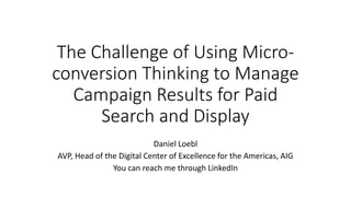 The Challenge of Using Micro-
conversion Thinking to Manage
Campaign Results for Paid
Search and Display
Daniel Loebl
AVP, Head of the Digital Center of Excellence for the Americas, AIG
You can reach me through LinkedIn
 
