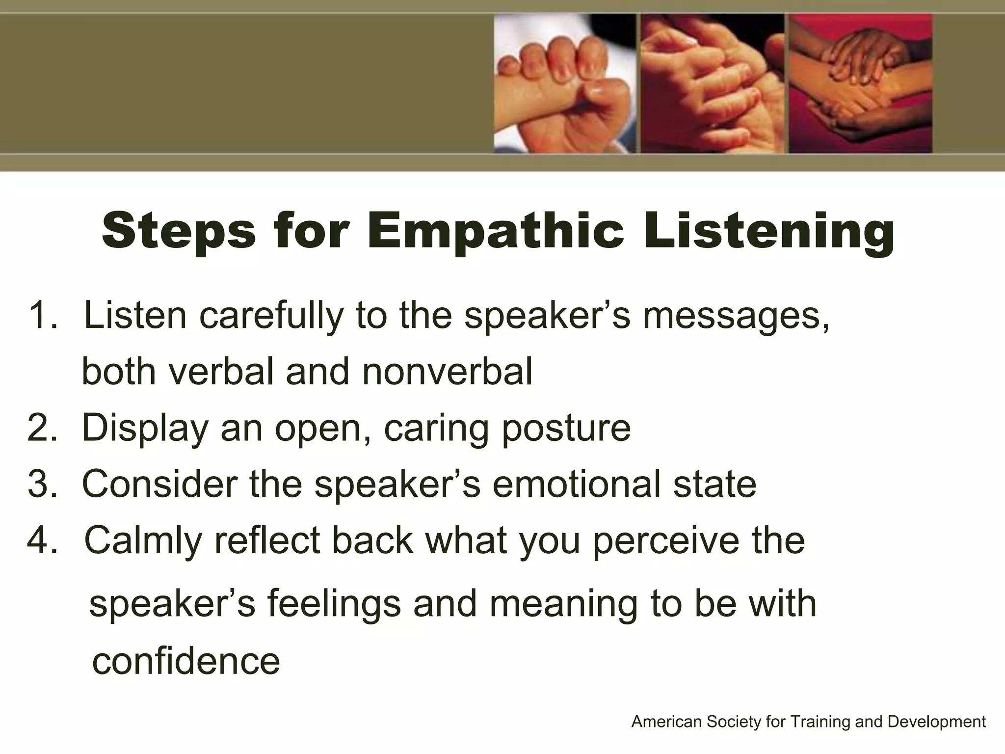 Steps for Empathic Listening
1. Listen carefully to the speaker’s messages,
both verbal and nonverbal
2. Display an open, caring posture
3. Consider the speaker’s emotional state
4. Calmly reflect back what you perceive the
speaker’s feelings and meaning to be with
confidence
American Society for Training and Development
 