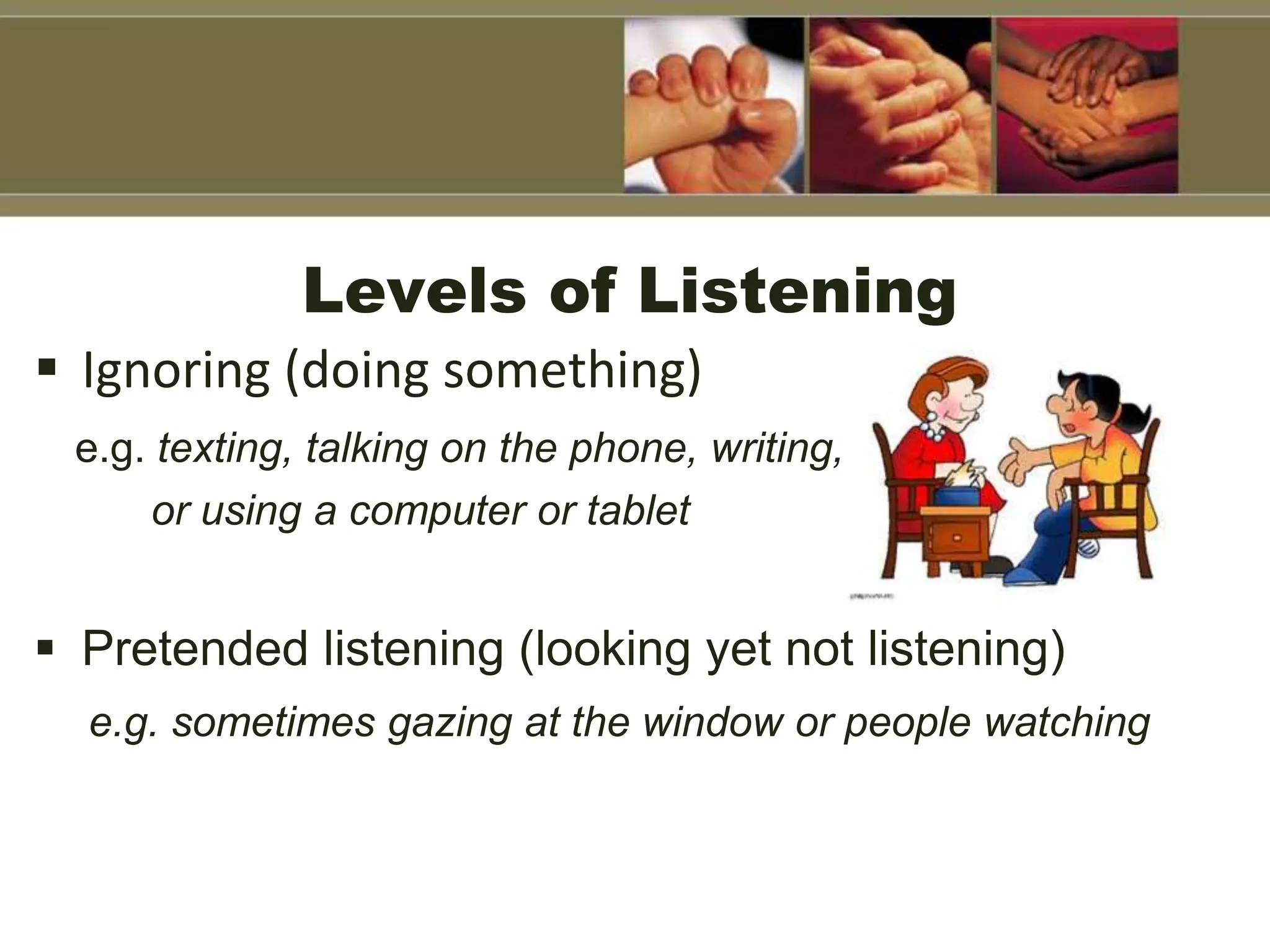 Levels of Listening
 Ignoring (doing something)
e.g. texting, talking on the phone, writing,
or using a computer or tablet
 Pretended listening (looking yet not listening)
e.g. sometimes gazing at the window or people watching
 