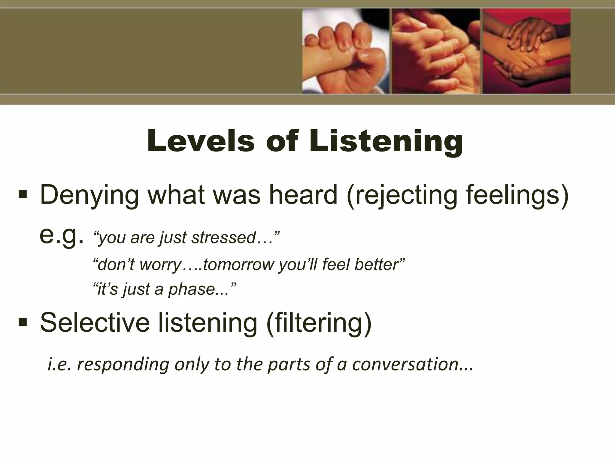 Levels of Listening
 Denying what was heard (rejecting feelings)
e.g. “you are just stressed…”
“don’t worry….tomorrow you’ll feel better”
“it’s just a phase...”
 Selective listening (filtering)
i.e. responding only to the parts of a conversation...
 