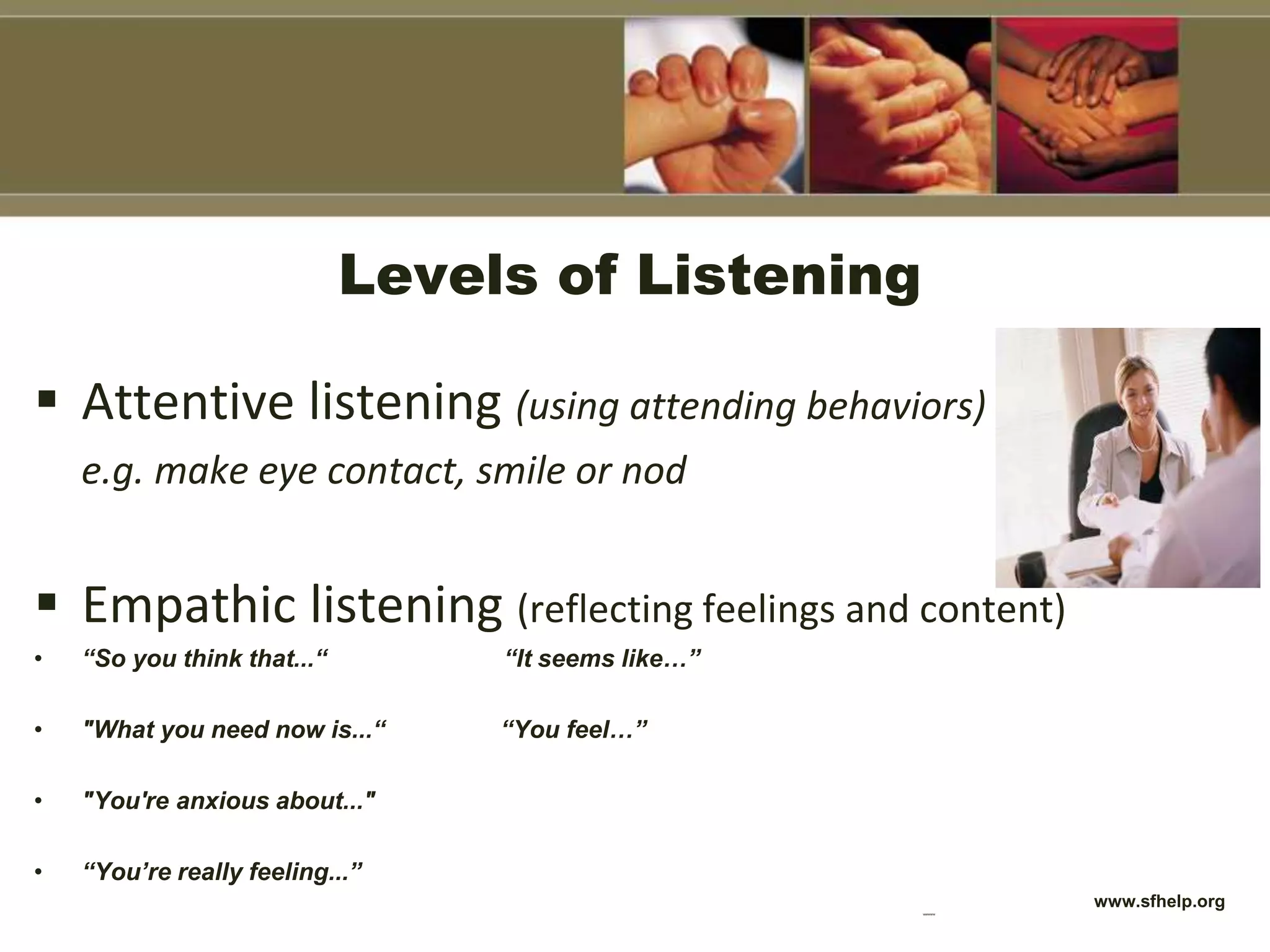 Levels of Listening
 Attentive listening (using attending behaviors)
e.g. make eye contact, smile or nod
 Empathic listening (reflecting feelings and content)
• “So you think that...“ “It seems like…”
• "What you need now is...“ “You feel…”
• "You're anxious about..."
• “You’re really feeling...”
www.sfhelp.orgwwwww
 