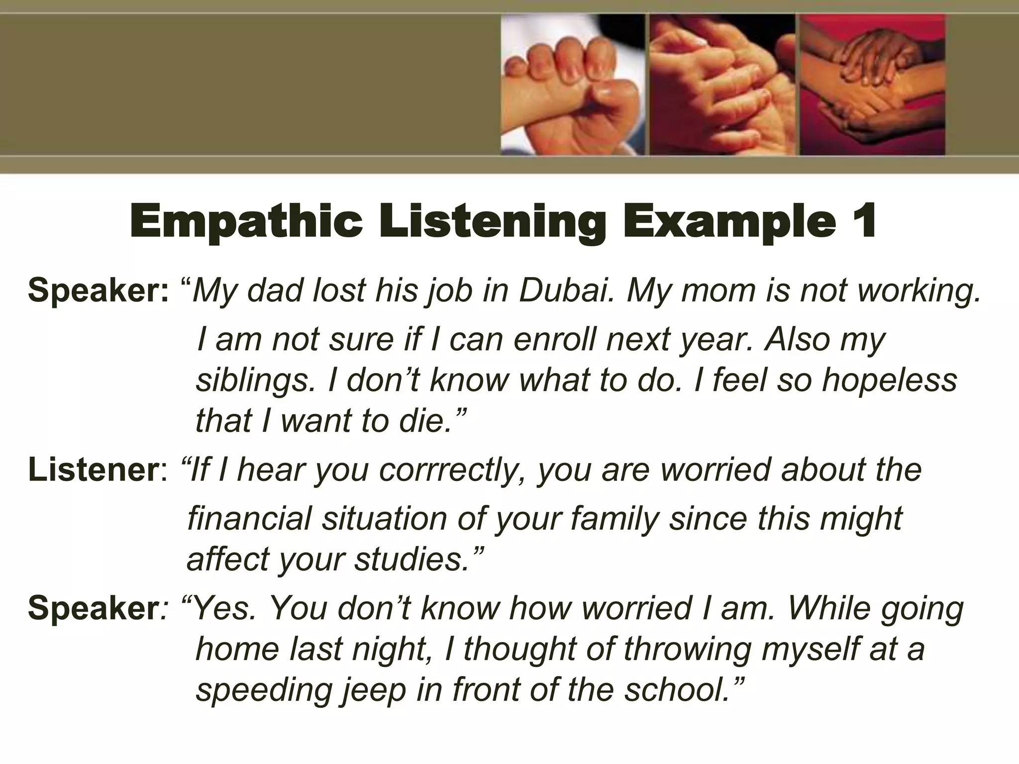 Empathic Listening Example 1
Speaker: “My dad lost his job in Dubai. My mom is not working.
I am not sure if I can enroll next year. Also my
siblings. I don’t know what to do. I feel so hopeless
that I want to die.”
Listener: “If I hear you corrrectly, you are worried about the
financial situation of your family since this might
affect your studies.”
Speaker: “Yes. You don’t know how worried I am. While going
home last night, I thought of throwing myself at a
speeding jeep in front of the school.”
 