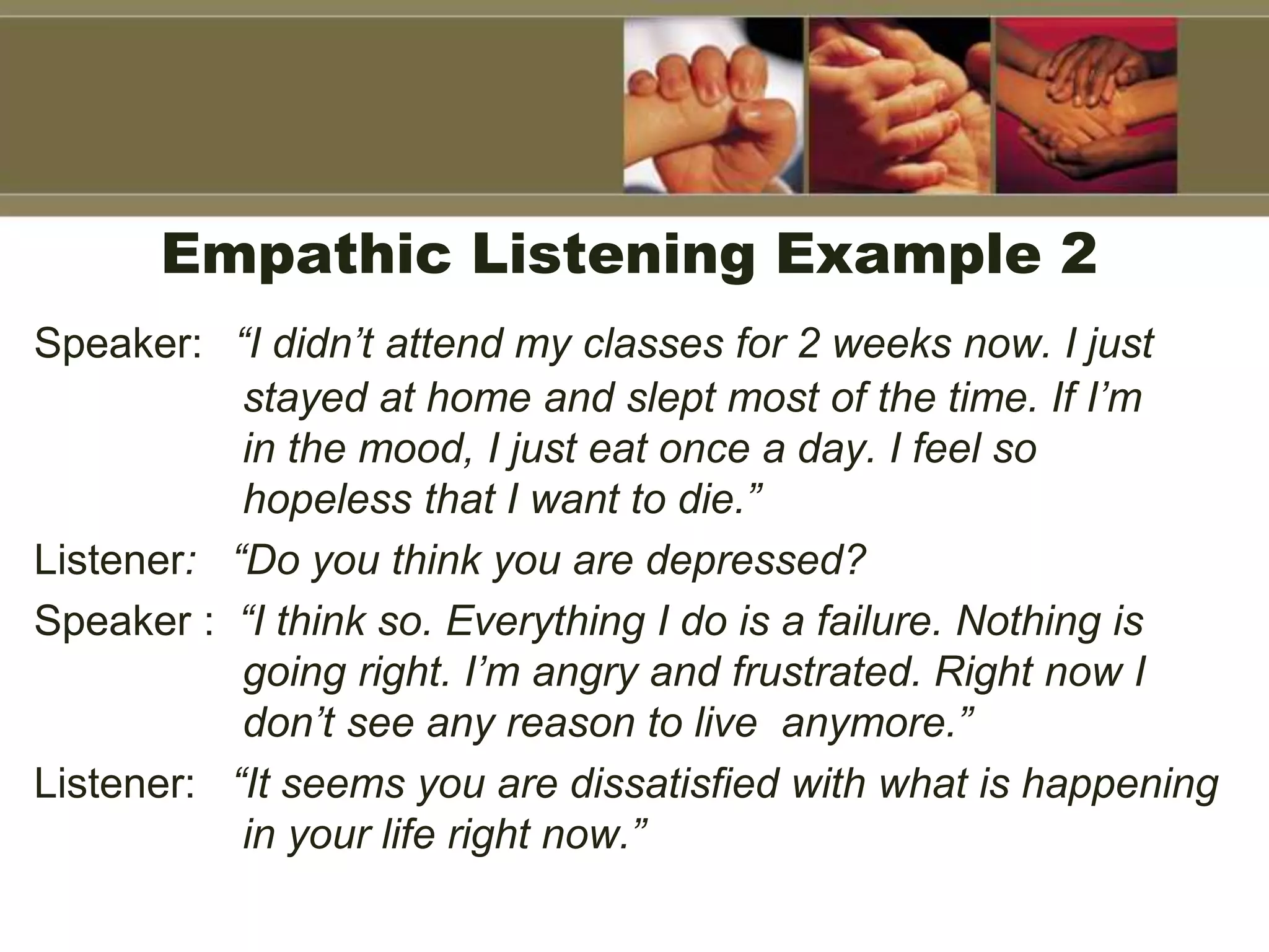 Empathic Listening Example 2
Speaker: “I didn’t attend my classes for 2 weeks now. I just
stayed at home and slept most of the time. If I’m
in the mood, I just eat once a day. I feel so
hopeless that I want to die.”
Listener: “Do you think you are depressed?
Speaker : “I think so. Everything I do is a failure. Nothing is
going right. I’m angry and frustrated. Right now I
don’t see any reason to live anymore.”
Listener: “It seems you are dissatisfied with what is happening
in your life right now.”
 